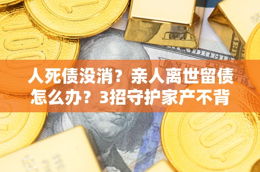 北京人死债没消？亲人离世留债怎么办？3招守护家产不背锅