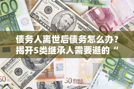 北京债务人离世后债务怎么办？揭开5类继承人需要避的“坑”