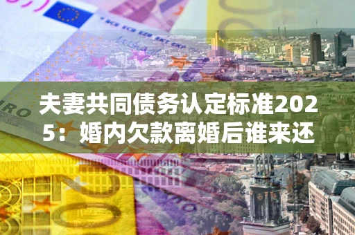 北京夫妻共同债务认定标准2025:婚内欠款离婚后谁来还? 北京夫妻共同债务认定标准2025:婚内欠款离婚后谁来还?