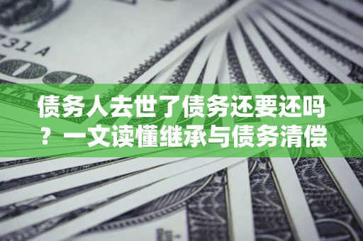 北京债务人去世了债务还要还吗？一文读懂继承与债务清偿