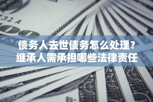 北京债务人去世债务怎么处理？继承人需承担哪些法律责任？